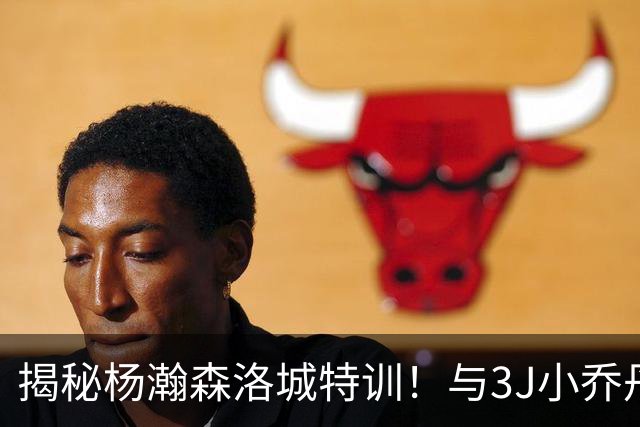 揭秘杨瀚森洛城特训！与3J小乔丹等中锋一起参加 训练师透露课程内容